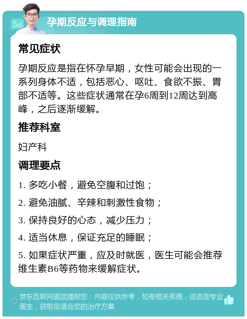 孕期反应与调理指南 常见症状 孕期反应是指在怀孕早期，女性可能会出现的一系列身体不适，包括恶心、呕吐、食欲不振、胃部不适等。这些症状通常在孕6周到12周达到高峰，之后逐渐缓解。 推荐科室 妇产科 调理要点 1. 多吃小餐，避免空腹和过饱； 2. 避免油腻、辛辣和刺激性食物； 3. 保持良好的心态，减少压力； 4. 适当休息，保证充足的睡眠； 5. 如果症状严重，应及时就医，医生可能会推荐维生素B6等药物来缓解症状。