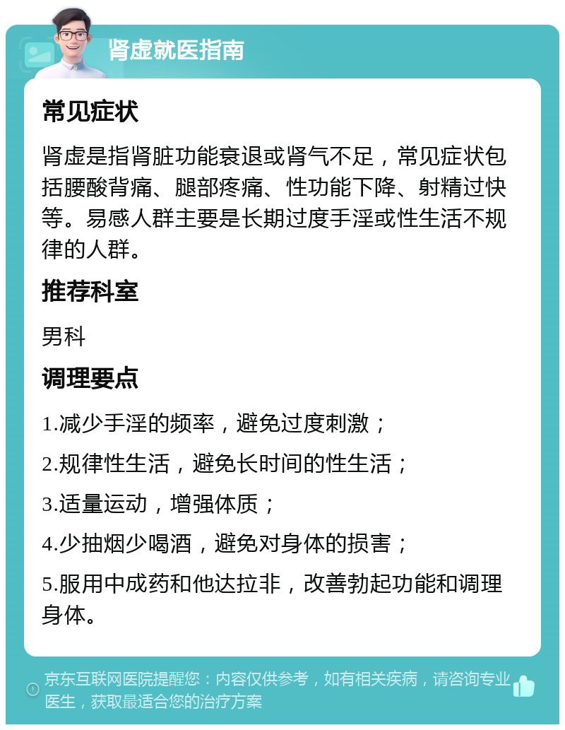 肾虚就医指南 常见症状 肾虚是指肾脏功能衰退或肾气不足，常见症状包括腰酸背痛、腿部疼痛、性功能下降、射精过快等。易感人群主要是长期过度手淫或性生活不规律的人群。 推荐科室 男科 调理要点 1.减少手淫的频率，避免过度刺激； 2.规律性生活，避免长时间的性生活； 3.适量运动，增强体质； 4.少抽烟少喝酒，避免对身体的损害； 5.服用中成药和他达拉非，改善勃起功能和调理身体。