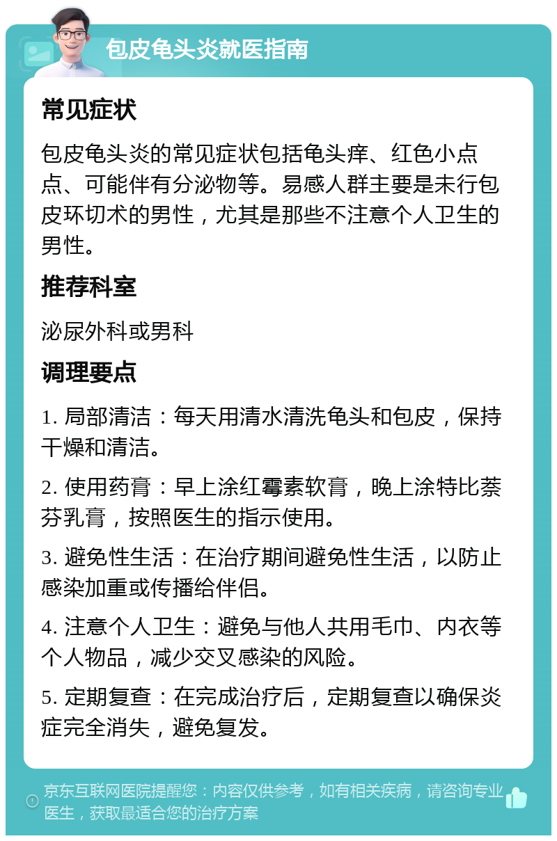 包皮龟头炎就医指南 常见症状 包皮龟头炎的常见症状包括龟头痒、红色小点点、可能伴有分泌物等。易感人群主要是未行包皮环切术的男性，尤其是那些不注意个人卫生的男性。 推荐科室 泌尿外科或男科 调理要点 1. 局部清洁：每天用清水清洗龟头和包皮，保持干燥和清洁。 2. 使用药膏：早上涂红霉素软膏，晚上涂特比萘芬乳膏，按照医生的指示使用。 3. 避免性生活：在治疗期间避免性生活，以防止感染加重或传播给伴侣。 4. 注意个人卫生：避免与他人共用毛巾、内衣等个人物品，减少交叉感染的风险。 5. 定期复查：在完成治疗后，定期复查以确保炎症完全消失，避免复发。