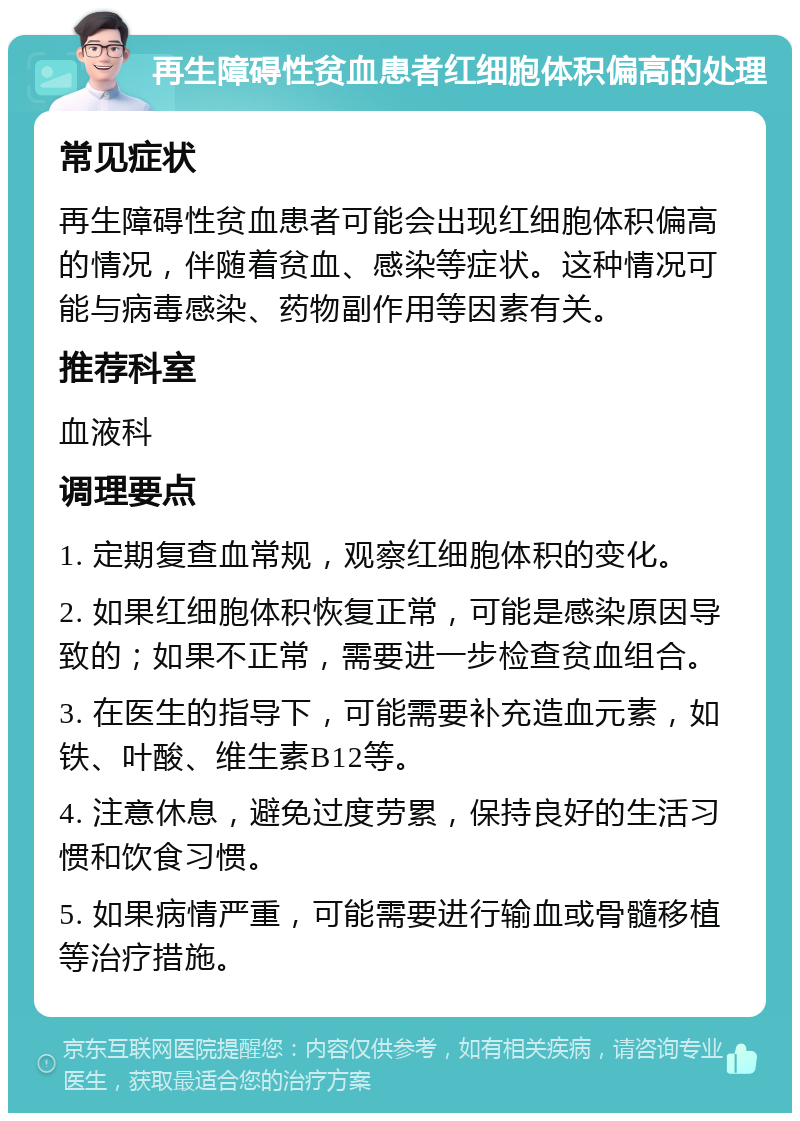 再生障碍性贫血患者红细胞体积偏高的处理 常见症状 再生障碍性贫血患者可能会出现红细胞体积偏高的情况，伴随着贫血、感染等症状。这种情况可能与病毒感染、药物副作用等因素有关。 推荐科室 血液科 调理要点 1. 定期复查血常规，观察红细胞体积的变化。 2. 如果红细胞体积恢复正常，可能是感染原因导致的；如果不正常，需要进一步检查贫血组合。 3. 在医生的指导下，可能需要补充造血元素，如铁、叶酸、维生素B12等。 4. 注意休息，避免过度劳累，保持良好的生活习惯和饮食习惯。 5. 如果病情严重，可能需要进行输血或骨髓移植等治疗措施。