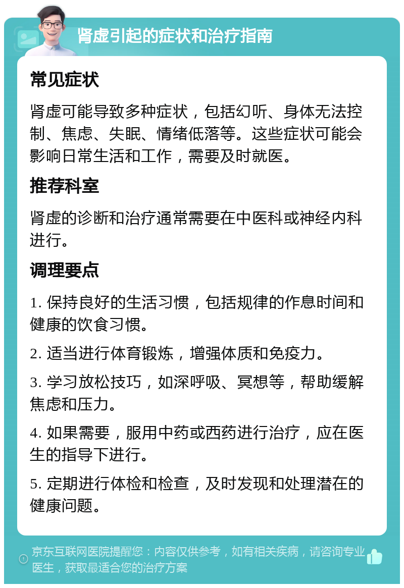 肾虚引起的症状和治疗指南 常见症状 肾虚可能导致多种症状，包括幻听、身体无法控制、焦虑、失眠、情绪低落等。这些症状可能会影响日常生活和工作，需要及时就医。 推荐科室 肾虚的诊断和治疗通常需要在中医科或神经内科进行。 调理要点 1. 保持良好的生活习惯，包括规律的作息时间和健康的饮食习惯。 2. 适当进行体育锻炼，增强体质和免疫力。 3. 学习放松技巧，如深呼吸、冥想等，帮助缓解焦虑和压力。 4. 如果需要，服用中药或西药进行治疗，应在医生的指导下进行。 5. 定期进行体检和检查，及时发现和处理潜在的健康问题。