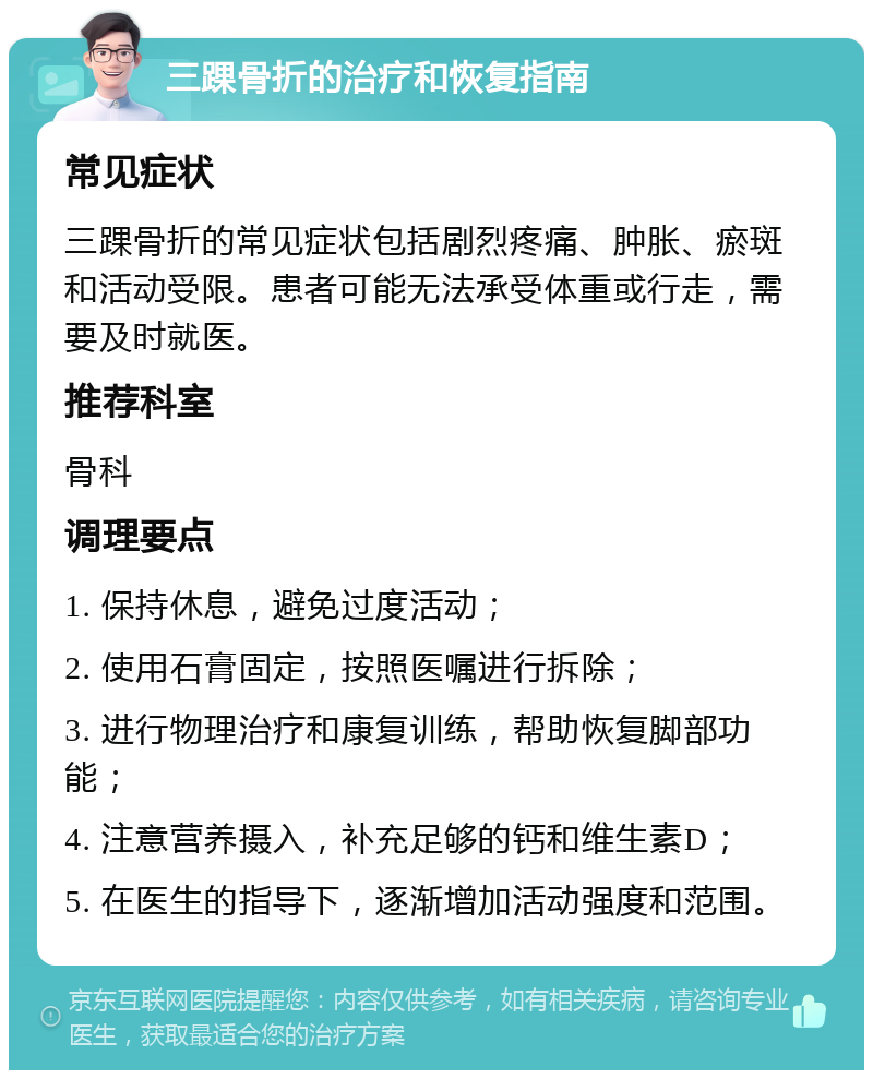 三踝骨折的治疗和恢复指南 常见症状 三踝骨折的常见症状包括剧烈疼痛、肿胀、瘀斑和活动受限。患者可能无法承受体重或行走，需要及时就医。 推荐科室 骨科 调理要点 1. 保持休息，避免过度活动； 2. 使用石膏固定，按照医嘱进行拆除； 3. 进行物理治疗和康复训练，帮助恢复脚部功能； 4. 注意营养摄入，补充足够的钙和维生素D； 5. 在医生的指导下，逐渐增加活动强度和范围。