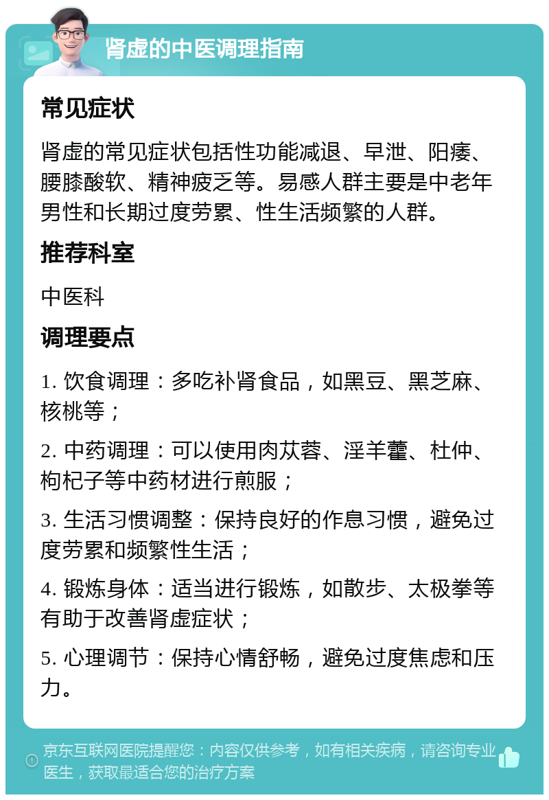 肾虚的中医调理指南 常见症状 肾虚的常见症状包括性功能减退、早泄、阳痿、腰膝酸软、精神疲乏等。易感人群主要是中老年男性和长期过度劳累、性生活频繁的人群。 推荐科室 中医科 调理要点 1. 饮食调理：多吃补肾食品，如黑豆、黑芝麻、核桃等； 2. 中药调理：可以使用肉苁蓉、淫羊藿、杜仲、枸杞子等中药材进行煎服； 3. 生活习惯调整：保持良好的作息习惯，避免过度劳累和频繁性生活； 4. 锻炼身体：适当进行锻炼，如散步、太极拳等有助于改善肾虚症状； 5. 心理调节：保持心情舒畅，避免过度焦虑和压力。