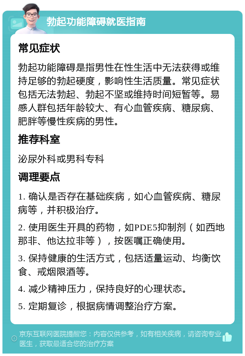 勃起功能障碍就医指南 常见症状 勃起功能障碍是指男性在性生活中无法获得或维持足够的勃起硬度，影响性生活质量。常见症状包括无法勃起、勃起不坚或维持时间短暂等。易感人群包括年龄较大、有心血管疾病、糖尿病、肥胖等慢性疾病的男性。 推荐科室 泌尿外科或男科专科 调理要点 1. 确认是否存在基础疾病，如心血管疾病、糖尿病等，并积极治疗。 2. 使用医生开具的药物，如PDE5抑制剂（如西地那非、他达拉非等），按医嘱正确使用。 3. 保持健康的生活方式，包括适量运动、均衡饮食、戒烟限酒等。 4. 减少精神压力，保持良好的心理状态。 5. 定期复诊，根据病情调整治疗方案。