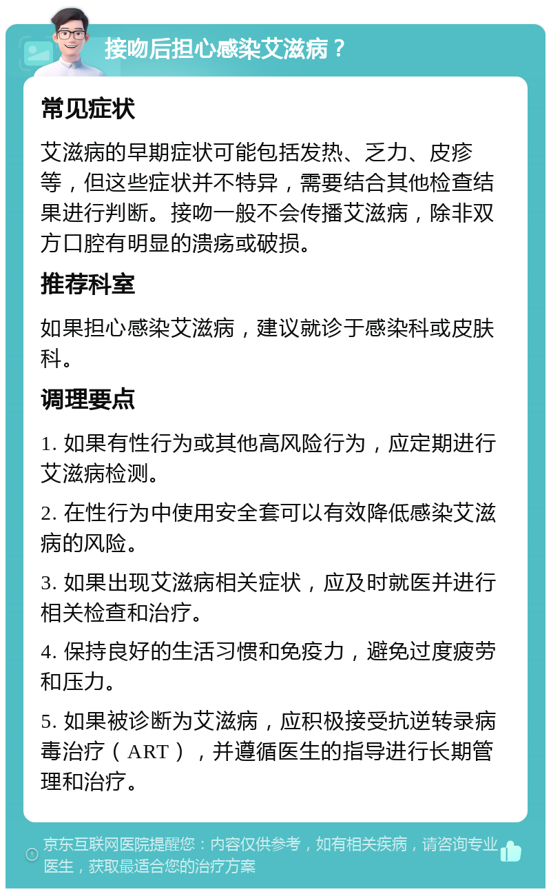 接吻后担心感染艾滋病？ 常见症状 艾滋病的早期症状可能包括发热、乏力、皮疹等，但这些症状并不特异，需要结合其他检查结果进行判断。接吻一般不会传播艾滋病，除非双方口腔有明显的溃疡或破损。 推荐科室 如果担心感染艾滋病，建议就诊于感染科或皮肤科。 调理要点 1. 如果有性行为或其他高风险行为，应定期进行艾滋病检测。 2. 在性行为中使用安全套可以有效降低感染艾滋病的风险。 3. 如果出现艾滋病相关症状，应及时就医并进行相关检查和治疗。 4. 保持良好的生活习惯和免疫力，避免过度疲劳和压力。 5. 如果被诊断为艾滋病，应积极接受抗逆转录病毒治疗（ART），并遵循医生的指导进行长期管理和治疗。