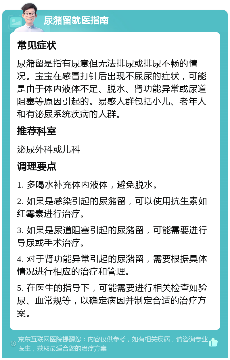 尿潴留就医指南 常见症状 尿潴留是指有尿意但无法排尿或排尿不畅的情况。宝宝在感冒打针后出现不尿尿的症状，可能是由于体内液体不足、脱水、肾功能异常或尿道阻塞等原因引起的。易感人群包括小儿、老年人和有泌尿系统疾病的人群。 推荐科室 泌尿外科或儿科 调理要点 1. 多喝水补充体内液体，避免脱水。 2. 如果是感染引起的尿潴留，可以使用抗生素如红霉素进行治疗。 3. 如果是尿道阻塞引起的尿潴留，可能需要进行导尿或手术治疗。 4. 对于肾功能异常引起的尿潴留，需要根据具体情况进行相应的治疗和管理。 5. 在医生的指导下，可能需要进行相关检查如验尿、血常规等，以确定病因并制定合适的治疗方案。