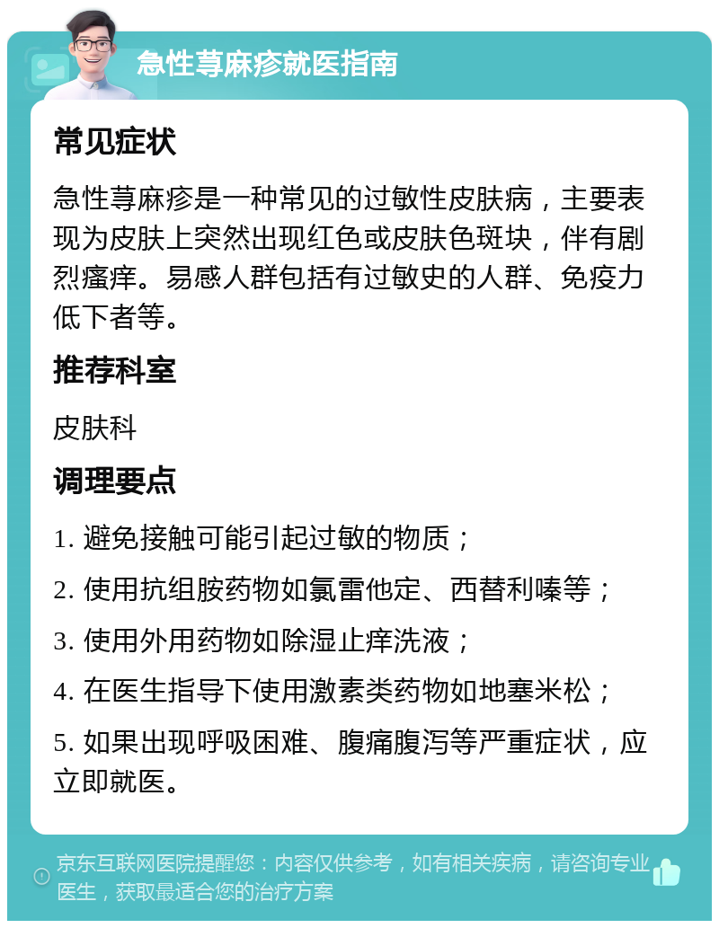 急性荨麻疹就医指南 常见症状 急性荨麻疹是一种常见的过敏性皮肤病，主要表现为皮肤上突然出现红色或皮肤色斑块，伴有剧烈瘙痒。易感人群包括有过敏史的人群、免疫力低下者等。 推荐科室 皮肤科 调理要点 1. 避免接触可能引起过敏的物质； 2. 使用抗组胺药物如氯雷他定、西替利嗪等； 3. 使用外用药物如除湿止痒洗液； 4. 在医生指导下使用激素类药物如地塞米松； 5. 如果出现呼吸困难、腹痛腹泻等严重症状，应立即就医。