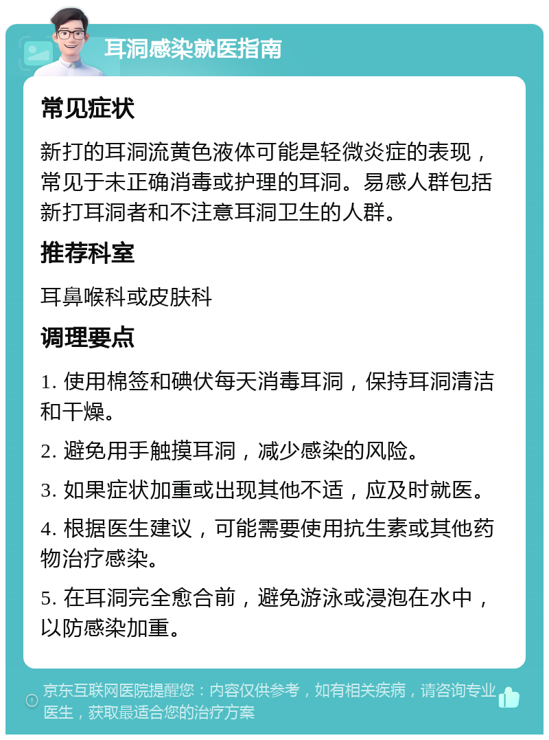 耳洞感染就医指南 常见症状 新打的耳洞流黄色液体可能是轻微炎症的表现，常见于未正确消毒或护理的耳洞。易感人群包括新打耳洞者和不注意耳洞卫生的人群。 推荐科室 耳鼻喉科或皮肤科 调理要点 1. 使用棉签和碘伏每天消毒耳洞，保持耳洞清洁和干燥。 2. 避免用手触摸耳洞，减少感染的风险。 3. 如果症状加重或出现其他不适，应及时就医。 4. 根据医生建议，可能需要使用抗生素或其他药物治疗感染。 5. 在耳洞完全愈合前，避免游泳或浸泡在水中，以防感染加重。