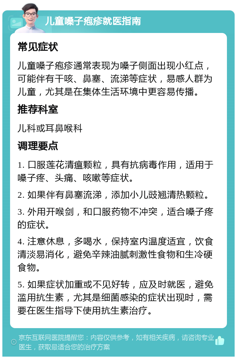 儿童嗓子疱疹就医指南 常见症状 儿童嗓子疱疹通常表现为嗓子侧面出现小红点，可能伴有干咳、鼻塞、流涕等症状，易感人群为儿童，尤其是在集体生活环境中更容易传播。 推荐科室 儿科或耳鼻喉科 调理要点 1. 口服莲花清瘟颗粒，具有抗病毒作用，适用于嗓子疼、头痛、咳嗽等症状。 2. 如果伴有鼻塞流涕，添加小儿豉翘清热颗粒。 3. 外用开喉剑，和口服药物不冲突，适合嗓子疼的症状。 4. 注意休息，多喝水，保持室内温度适宜，饮食清淡易消化，避免辛辣油腻刺激性食物和生冷硬食物。 5. 如果症状加重或不见好转，应及时就医，避免滥用抗生素，尤其是细菌感染的症状出现时，需要在医生指导下使用抗生素治疗。