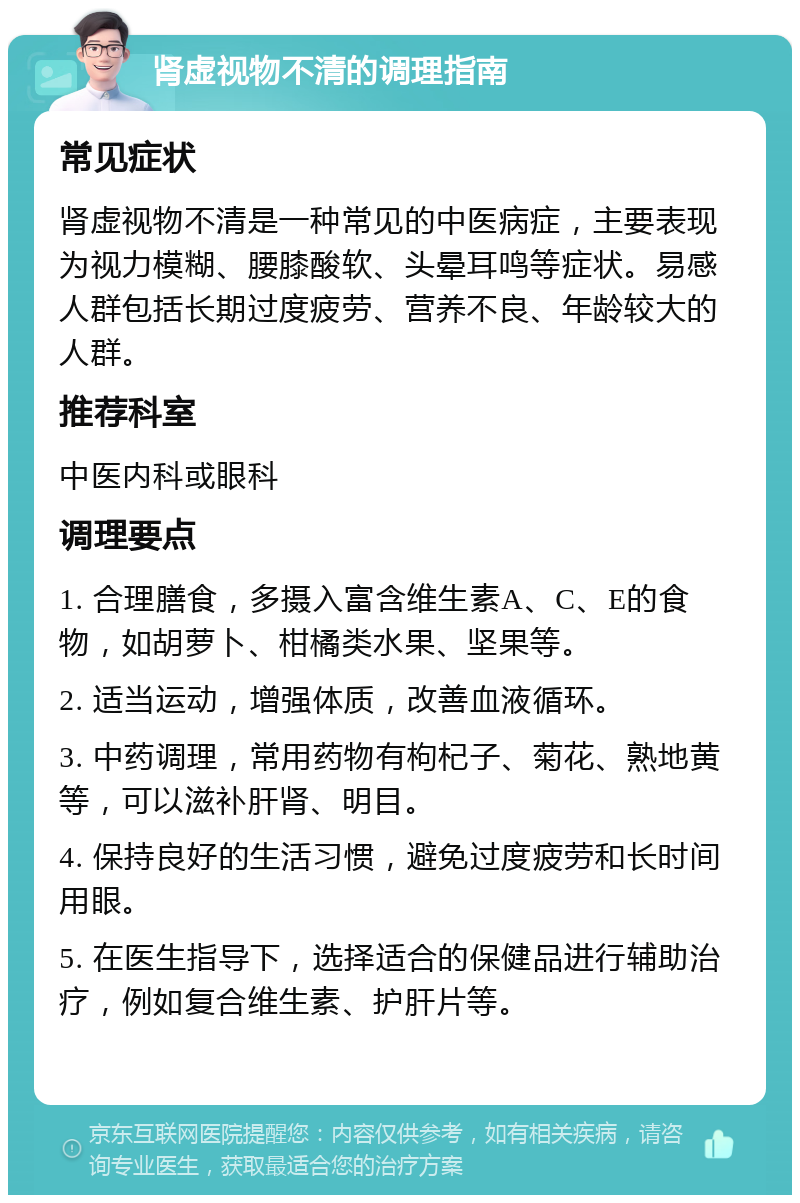 肾虚视物不清的调理指南 常见症状 肾虚视物不清是一种常见的中医病症，主要表现为视力模糊、腰膝酸软、头晕耳鸣等症状。易感人群包括长期过度疲劳、营养不良、年龄较大的人群。 推荐科室 中医内科或眼科 调理要点 1. 合理膳食，多摄入富含维生素A、C、E的食物，如胡萝卜、柑橘类水果、坚果等。 2. 适当运动，增强体质，改善血液循环。 3. 中药调理，常用药物有枸杞子、菊花、熟地黄等，可以滋补肝肾、明目。 4. 保持良好的生活习惯，避免过度疲劳和长时间用眼。 5. 在医生指导下，选择适合的保健品进行辅助治疗，例如复合维生素、护肝片等。