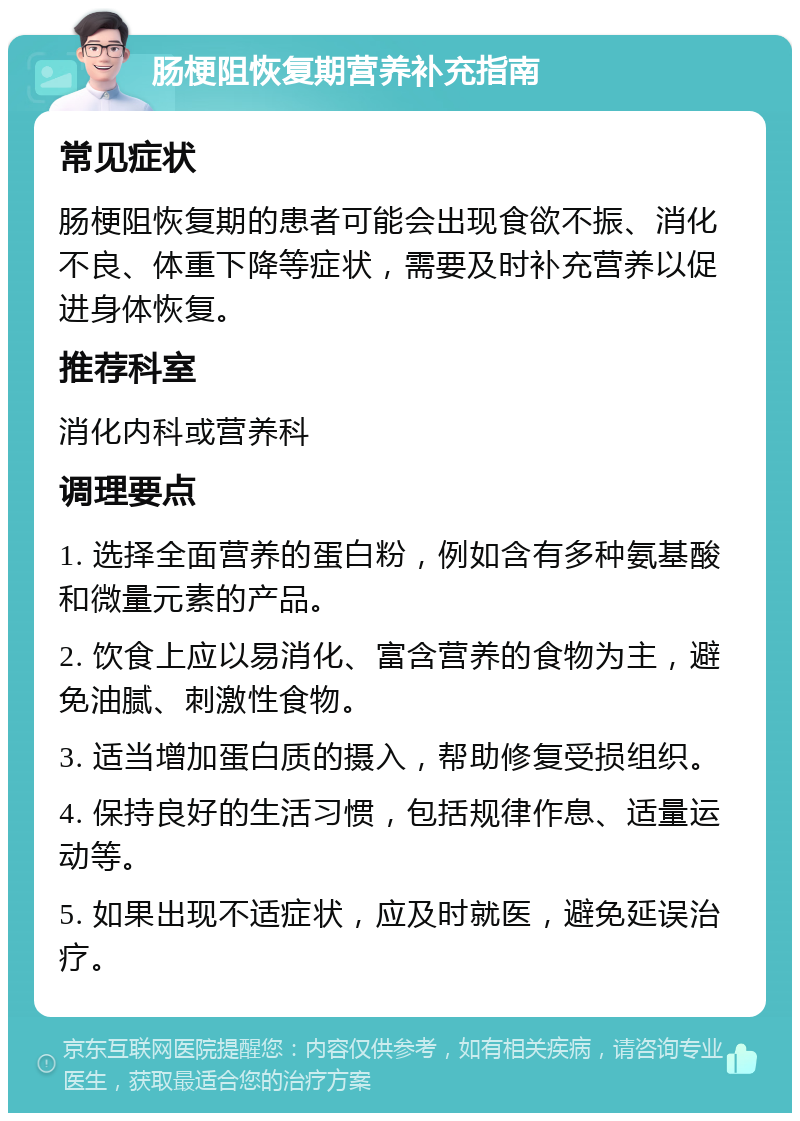 肠梗阻恢复期营养补充指南 常见症状 肠梗阻恢复期的患者可能会出现食欲不振、消化不良、体重下降等症状，需要及时补充营养以促进身体恢复。 推荐科室 消化内科或营养科 调理要点 1. 选择全面营养的蛋白粉，例如含有多种氨基酸和微量元素的产品。 2. 饮食上应以易消化、富含营养的食物为主，避免油腻、刺激性食物。 3. 适当增加蛋白质的摄入，帮助修复受损组织。 4. 保持良好的生活习惯，包括规律作息、适量运动等。 5. 如果出现不适症状，应及时就医，避免延误治疗。