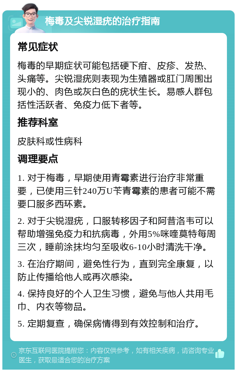 梅毒及尖锐湿疣的治疗指南 常见症状 梅毒的早期症状可能包括硬下疳、皮疹、发热、头痛等。尖锐湿疣则表现为生殖器或肛门周围出现小的、肉色或灰白色的疣状生长。易感人群包括性活跃者、免疫力低下者等。 推荐科室 皮肤科或性病科 调理要点 1. 对于梅毒，早期使用青霉素进行治疗非常重要，已使用三针240万U苄青霉素的患者可能不需要口服多西环素。 2. 对于尖锐湿疣，口服转移因子和阿昔洛韦可以帮助增强免疫力和抗病毒，外用5%咪喹莫特每周三次，睡前涂抹均匀至吸收6-10小时清洗干净。 3. 在治疗期间，避免性行为，直到完全康复，以防止传播给他人或再次感染。 4. 保持良好的个人卫生习惯，避免与他人共用毛巾、内衣等物品。 5. 定期复查，确保病情得到有效控制和治疗。