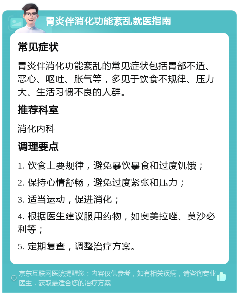 胃炎伴消化功能紊乱就医指南 常见症状 胃炎伴消化功能紊乱的常见症状包括胃部不适、恶心、呕吐、胀气等，多见于饮食不规律、压力大、生活习惯不良的人群。 推荐科室 消化内科 调理要点 1. 饮食上要规律，避免暴饮暴食和过度饥饿； 2. 保持心情舒畅，避免过度紧张和压力； 3. 适当运动，促进消化； 4. 根据医生建议服用药物，如奥美拉唑、莫沙必利等； 5. 定期复查，调整治疗方案。