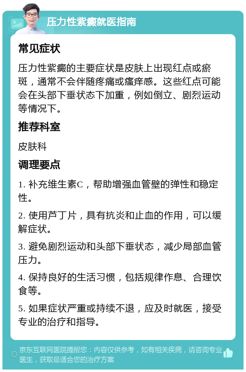 压力性紫癜就医指南 常见症状 压力性紫癜的主要症状是皮肤上出现红点或瘀斑，通常不会伴随疼痛或瘙痒感。这些红点可能会在头部下垂状态下加重，例如倒立、剧烈运动等情况下。 推荐科室 皮肤科 调理要点 1. 补充维生素C，帮助增强血管壁的弹性和稳定性。 2. 使用芦丁片，具有抗炎和止血的作用，可以缓解症状。 3. 避免剧烈运动和头部下垂状态，减少局部血管压力。 4. 保持良好的生活习惯，包括规律作息、合理饮食等。 5. 如果症状严重或持续不退，应及时就医，接受专业的治疗和指导。