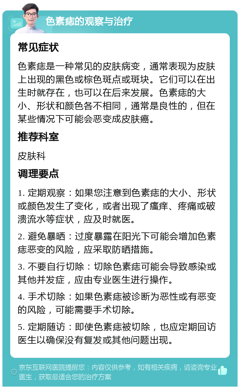 色素痣的观察与治疗 常见症状 色素痣是一种常见的皮肤病变，通常表现为皮肤上出现的黑色或棕色斑点或斑块。它们可以在出生时就存在，也可以在后来发展。色素痣的大小、形状和颜色各不相同，通常是良性的，但在某些情况下可能会恶变成皮肤癌。 推荐科室 皮肤科 调理要点 1. 定期观察：如果您注意到色素痣的大小、形状或颜色发生了变化，或者出现了瘙痒、疼痛或破溃流水等症状，应及时就医。 2. 避免暴晒：过度暴露在阳光下可能会增加色素痣恶变的风险，应采取防晒措施。 3. 不要自行切除：切除色素痣可能会导致感染或其他并发症，应由专业医生进行操作。 4. 手术切除：如果色素痣被诊断为恶性或有恶变的风险，可能需要手术切除。 5. 定期随访：即使色素痣被切除，也应定期回访医生以确保没有复发或其他问题出现。