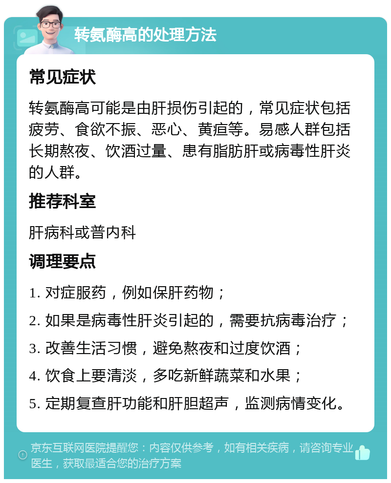 转氨酶高的处理方法 常见症状 转氨酶高可能是由肝损伤引起的，常见症状包括疲劳、食欲不振、恶心、黄疸等。易感人群包括长期熬夜、饮酒过量、患有脂肪肝或病毒性肝炎的人群。 推荐科室 肝病科或普内科 调理要点 1. 对症服药，例如保肝药物； 2. 如果是病毒性肝炎引起的，需要抗病毒治疗； 3. 改善生活习惯，避免熬夜和过度饮酒； 4. 饮食上要清淡，多吃新鲜蔬菜和水果； 5. 定期复查肝功能和肝胆超声，监测病情变化。