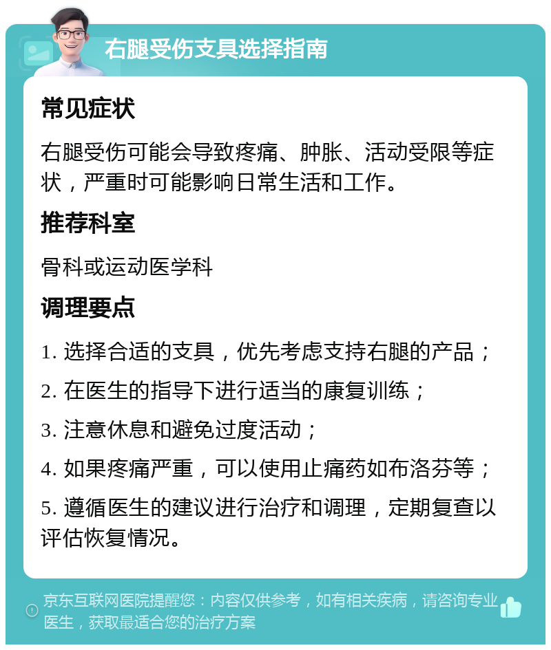 右腿受伤支具选择指南 常见症状 右腿受伤可能会导致疼痛、肿胀、活动受限等症状，严重时可能影响日常生活和工作。 推荐科室 骨科或运动医学科 调理要点 1. 选择合适的支具，优先考虑支持右腿的产品； 2. 在医生的指导下进行适当的康复训练； 3. 注意休息和避免过度活动； 4. 如果疼痛严重，可以使用止痛药如布洛芬等； 5. 遵循医生的建议进行治疗和调理，定期复查以评估恢复情况。