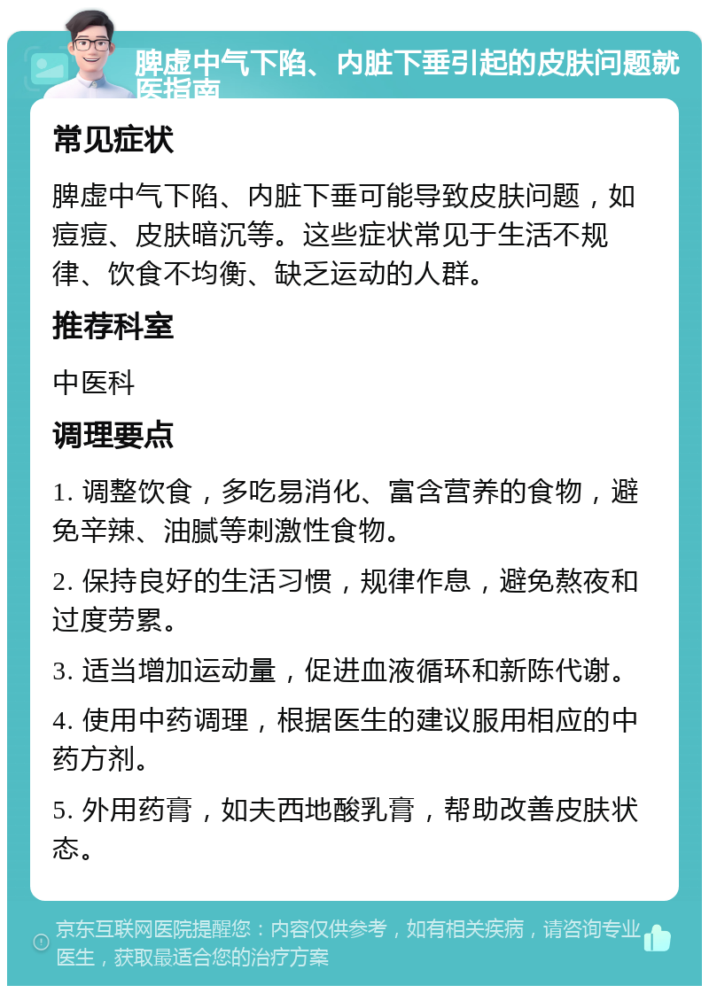 脾虚中气下陷、内脏下垂引起的皮肤问题就医指南 常见症状 脾虚中气下陷、内脏下垂可能导致皮肤问题，如痘痘、皮肤暗沉等。这些症状常见于生活不规律、饮食不均衡、缺乏运动的人群。 推荐科室 中医科 调理要点 1. 调整饮食，多吃易消化、富含营养的食物，避免辛辣、油腻等刺激性食物。 2. 保持良好的生活习惯，规律作息，避免熬夜和过度劳累。 3. 适当增加运动量，促进血液循环和新陈代谢。 4. 使用中药调理，根据医生的建议服用相应的中药方剂。 5. 外用药膏，如夫西地酸乳膏，帮助改善皮肤状态。