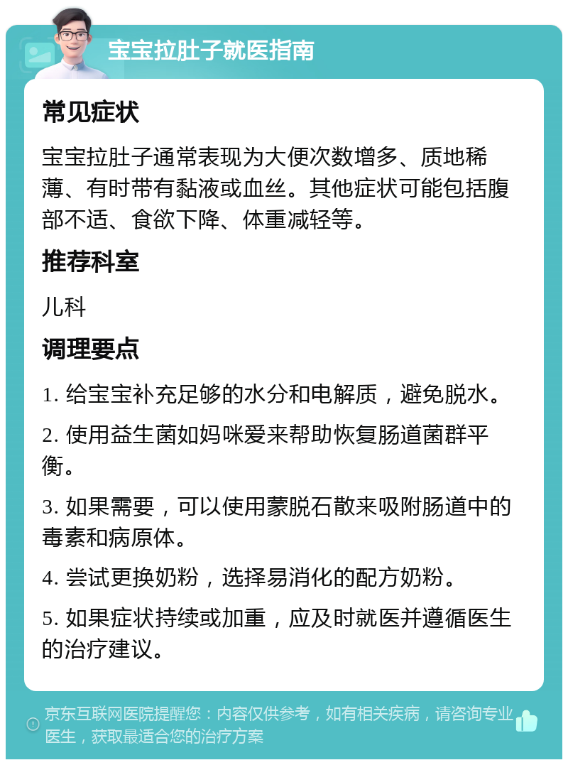 宝宝拉肚子就医指南 常见症状 宝宝拉肚子通常表现为大便次数增多、质地稀薄、有时带有黏液或血丝。其他症状可能包括腹部不适、食欲下降、体重减轻等。 推荐科室 儿科 调理要点 1. 给宝宝补充足够的水分和电解质，避免脱水。 2. 使用益生菌如妈咪爱来帮助恢复肠道菌群平衡。 3. 如果需要，可以使用蒙脱石散来吸附肠道中的毒素和病原体。 4. 尝试更换奶粉，选择易消化的配方奶粉。 5. 如果症状持续或加重，应及时就医并遵循医生的治疗建议。