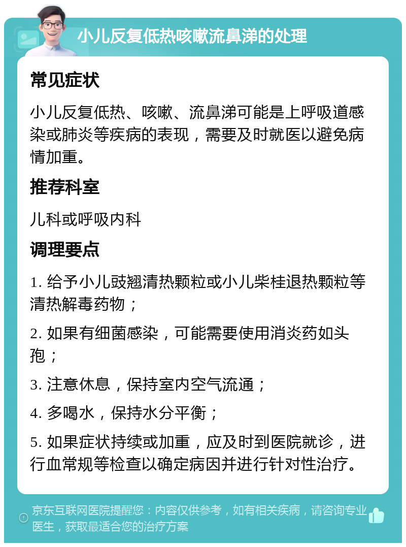 小儿反复低热咳嗽流鼻涕的处理 常见症状 小儿反复低热、咳嗽、流鼻涕可能是上呼吸道感染或肺炎等疾病的表现，需要及时就医以避免病情加重。 推荐科室 儿科或呼吸内科 调理要点 1. 给予小儿豉翘清热颗粒或小儿柴桂退热颗粒等清热解毒药物； 2. 如果有细菌感染，可能需要使用消炎药如头孢； 3. 注意休息，保持室内空气流通； 4. 多喝水，保持水分平衡； 5. 如果症状持续或加重，应及时到医院就诊，进行血常规等检查以确定病因并进行针对性治疗。