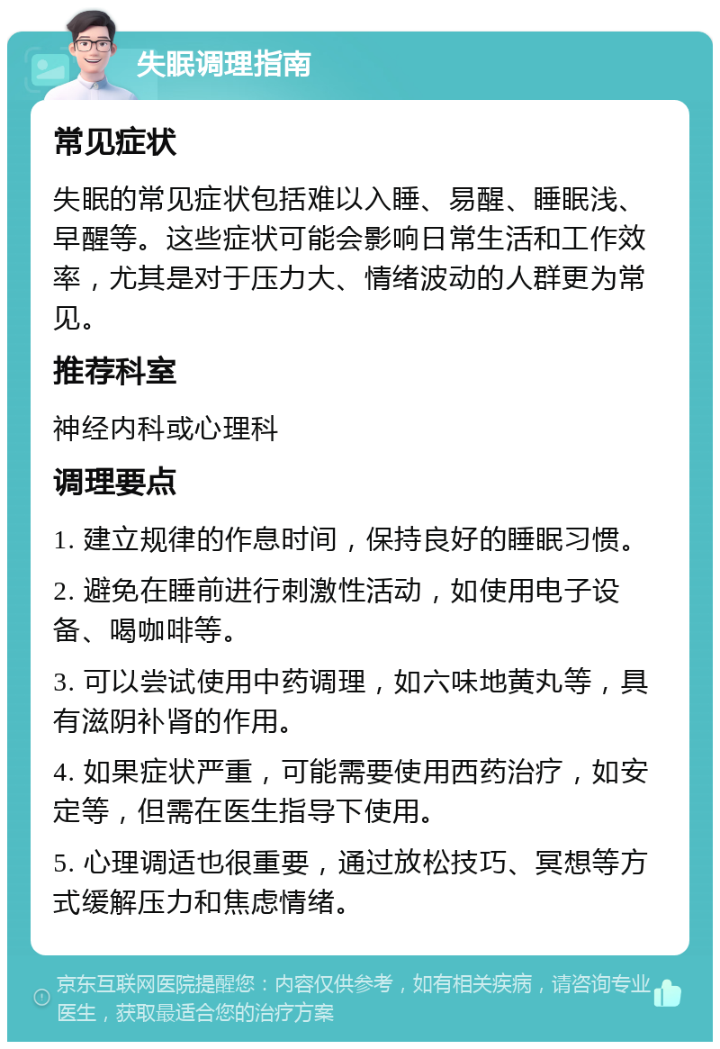 失眠调理指南 常见症状 失眠的常见症状包括难以入睡、易醒、睡眠浅、早醒等。这些症状可能会影响日常生活和工作效率，尤其是对于压力大、情绪波动的人群更为常见。 推荐科室 神经内科或心理科 调理要点 1. 建立规律的作息时间，保持良好的睡眠习惯。 2. 避免在睡前进行刺激性活动，如使用电子设备、喝咖啡等。 3. 可以尝试使用中药调理，如六味地黄丸等，具有滋阴补肾的作用。 4. 如果症状严重，可能需要使用西药治疗，如安定等，但需在医生指导下使用。 5. 心理调适也很重要，通过放松技巧、冥想等方式缓解压力和焦虑情绪。