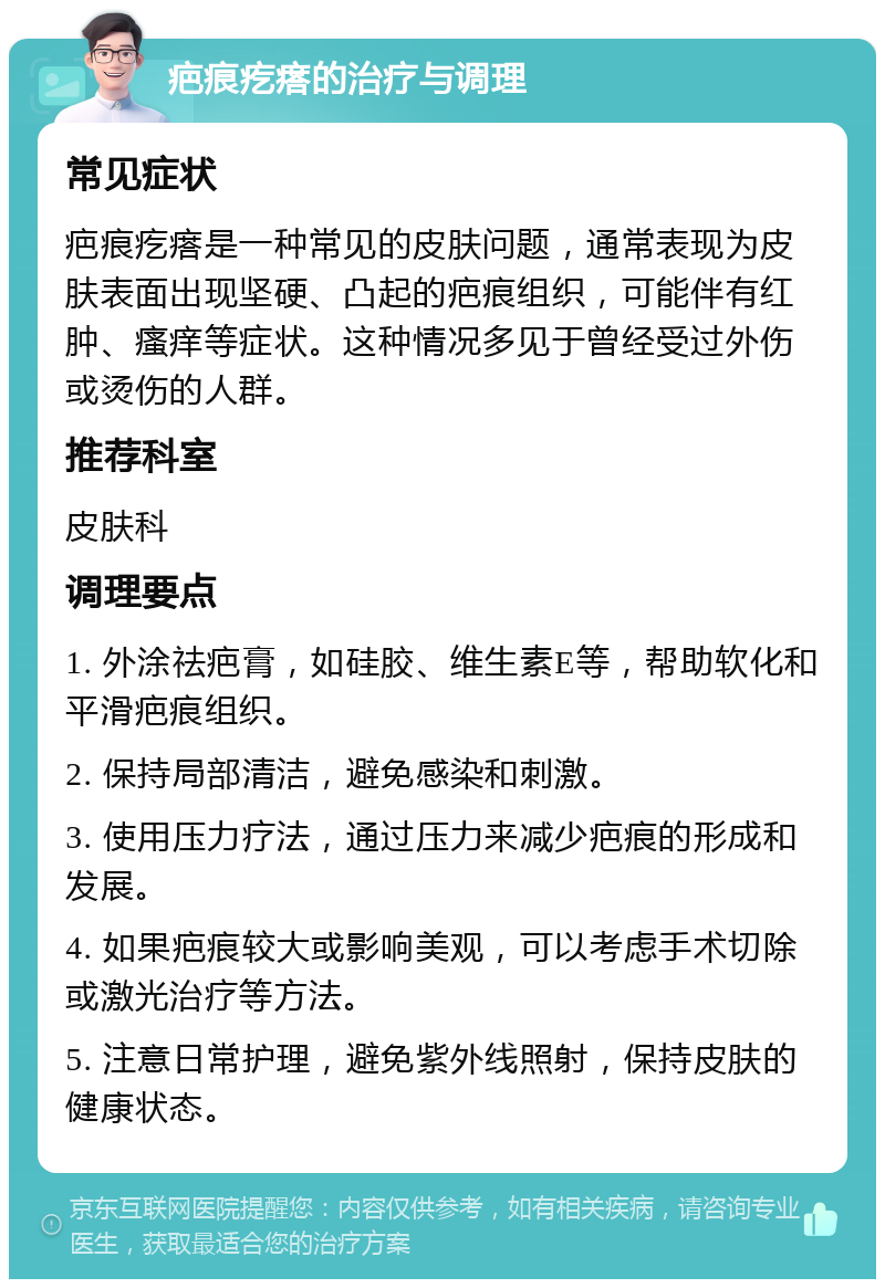 疤痕疙瘩的治疗与调理 常见症状 疤痕疙瘩是一种常见的皮肤问题，通常表现为皮肤表面出现坚硬、凸起的疤痕组织，可能伴有红肿、瘙痒等症状。这种情况多见于曾经受过外伤或烫伤的人群。 推荐科室 皮肤科 调理要点 1. 外涂祛疤膏，如硅胶、维生素E等，帮助软化和平滑疤痕组织。 2. 保持局部清洁，避免感染和刺激。 3. 使用压力疗法，通过压力来减少疤痕的形成和发展。 4. 如果疤痕较大或影响美观，可以考虑手术切除或激光治疗等方法。 5. 注意日常护理，避免紫外线照射，保持皮肤的健康状态。