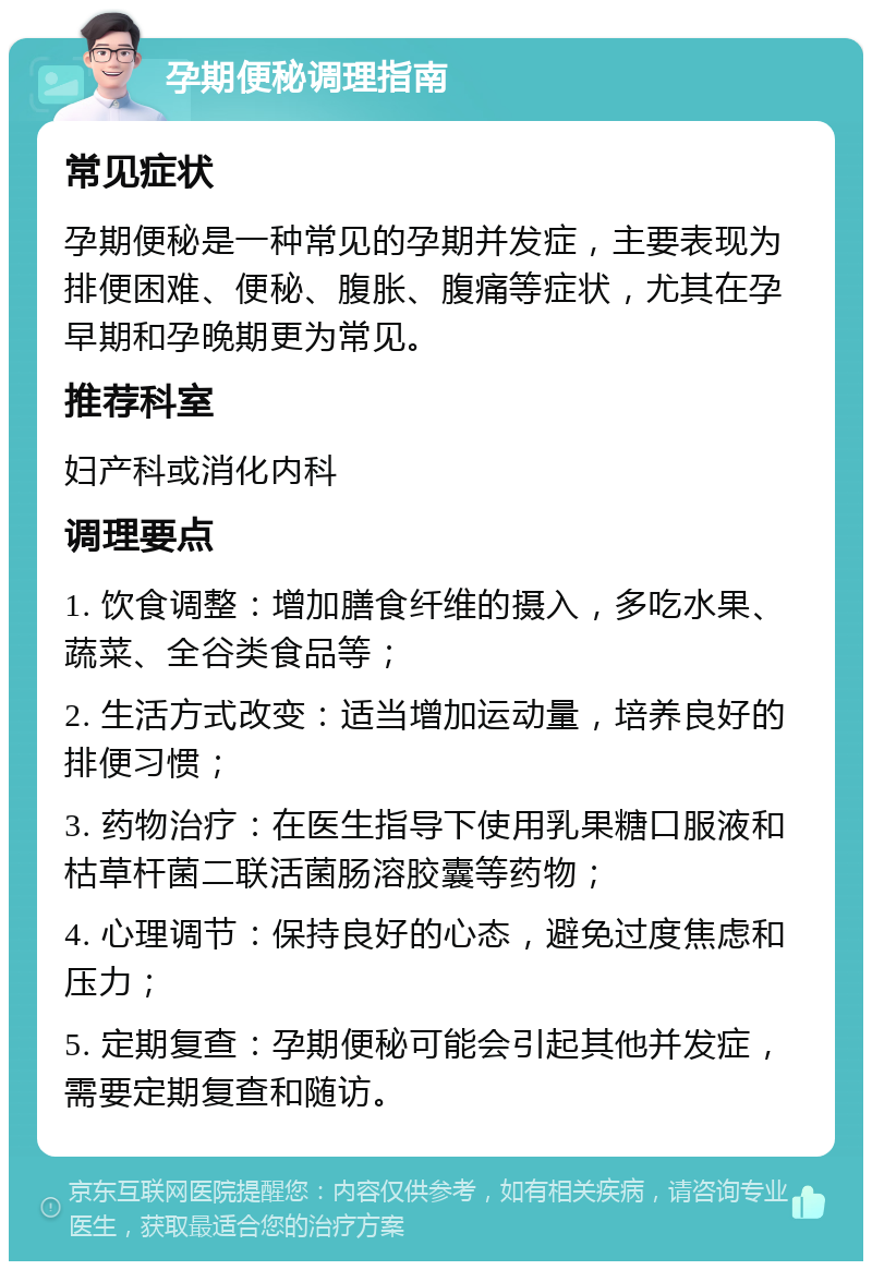 孕期便秘调理指南 常见症状 孕期便秘是一种常见的孕期并发症，主要表现为排便困难、便秘、腹胀、腹痛等症状，尤其在孕早期和孕晚期更为常见。 推荐科室 妇产科或消化内科 调理要点 1. 饮食调整：增加膳食纤维的摄入，多吃水果、蔬菜、全谷类食品等； 2. 生活方式改变：适当增加运动量，培养良好的排便习惯； 3. 药物治疗：在医生指导下使用乳果糖口服液和枯草杆菌二联活菌肠溶胶囊等药物； 4. 心理调节：保持良好的心态，避免过度焦虑和压力； 5. 定期复查：孕期便秘可能会引起其他并发症，需要定期复查和随访。