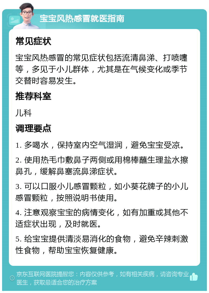 宝宝风热感冒就医指南 常见症状 宝宝风热感冒的常见症状包括流清鼻涕、打喷嚏等，多见于小儿群体，尤其是在气候变化或季节交替时容易发生。 推荐科室 儿科 调理要点 1. 多喝水，保持室内空气湿润，避免宝宝受凉。 2. 使用热毛巾敷鼻子两侧或用棉棒蘸生理盐水擦鼻孔，缓解鼻塞流鼻涕症状。 3. 可以口服小儿感冒颗粒，如小葵花牌子的小儿感冒颗粒，按照说明书使用。 4. 注意观察宝宝的病情变化，如有加重或其他不适症状出现，及时就医。 5. 给宝宝提供清淡易消化的食物，避免辛辣刺激性食物，帮助宝宝恢复健康。