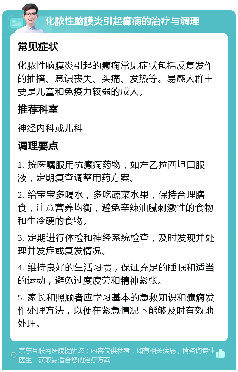 化脓性脑膜炎引起癫痫的治疗与调理 常见症状 化脓性脑膜炎引起的癫痫常见症状包括反复发作的抽搐、意识丧失、头痛、发热等。易感人群主要是儿童和免疫力较弱的成人。 推荐科室 神经内科或儿科 调理要点 1. 按医嘱服用抗癫痫药物，如左乙拉西坦口服液，定期复查调整用药方案。 2. 给宝宝多喝水，多吃蔬菜水果，保持合理膳食，注意营养均衡，避免辛辣油腻刺激性的食物和生冷硬的食物。 3. 定期进行体检和神经系统检查，及时发现并处理并发症或复发情况。 4. 维持良好的生活习惯，保证充足的睡眠和适当的运动，避免过度疲劳和精神紧张。 5. 家长和照顾者应学习基本的急救知识和癫痫发作处理方法，以便在紧急情况下能够及时有效地处理。