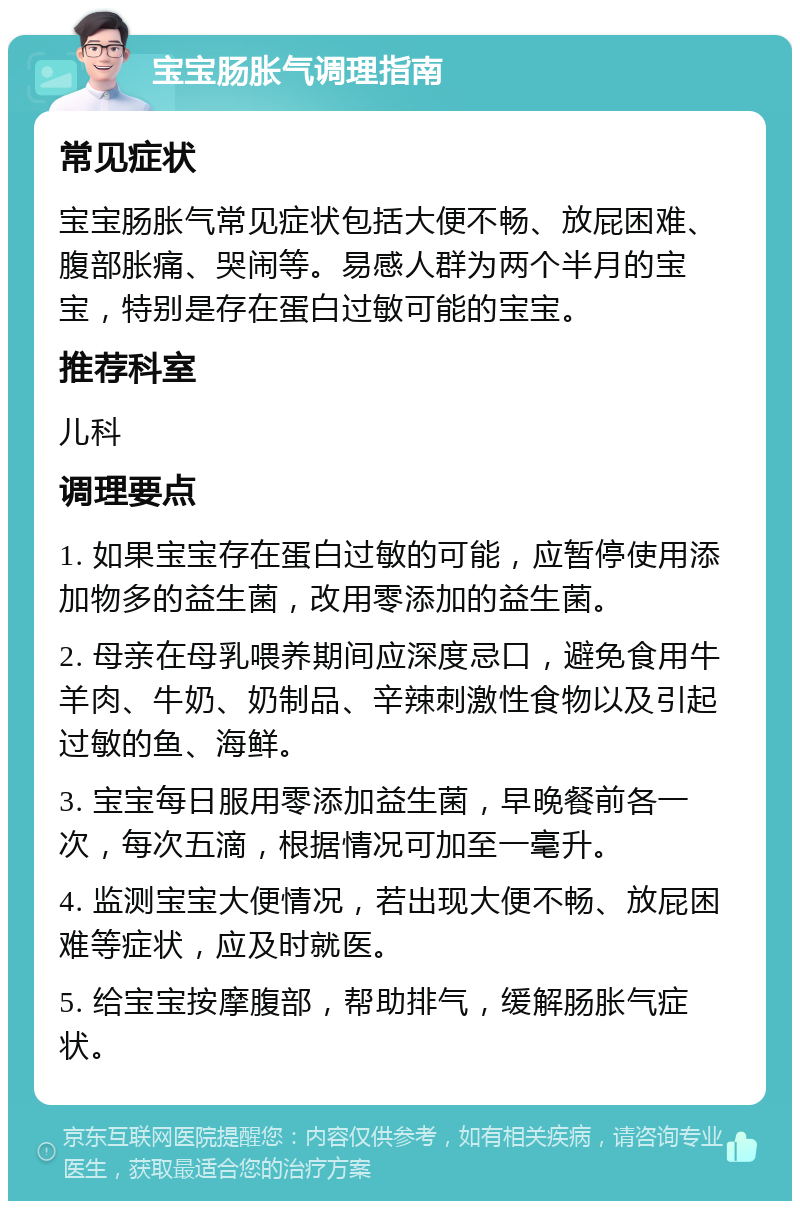 宝宝肠胀气调理指南 常见症状 宝宝肠胀气常见症状包括大便不畅、放屁困难、腹部胀痛、哭闹等。易感人群为两个半月的宝宝，特别是存在蛋白过敏可能的宝宝。 推荐科室 儿科 调理要点 1. 如果宝宝存在蛋白过敏的可能，应暂停使用添加物多的益生菌，改用零添加的益生菌。 2. 母亲在母乳喂养期间应深度忌口，避免食用牛羊肉、牛奶、奶制品、辛辣刺激性食物以及引起过敏的鱼、海鲜。 3. 宝宝每日服用零添加益生菌，早晚餐前各一次，每次五滴，根据情况可加至一毫升。 4. 监测宝宝大便情况，若出现大便不畅、放屁困难等症状，应及时就医。 5. 给宝宝按摩腹部，帮助排气，缓解肠胀气症状。