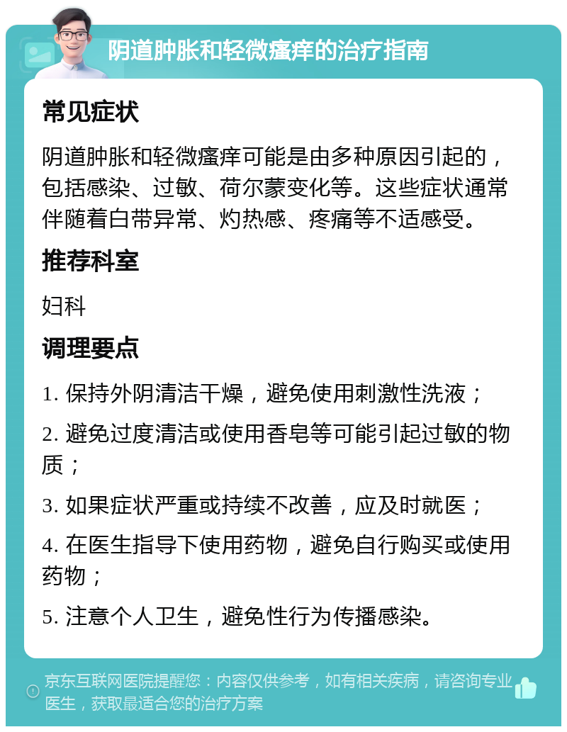 阴道肿胀和轻微瘙痒的治疗指南 常见症状 阴道肿胀和轻微瘙痒可能是由多种原因引起的，包括感染、过敏、荷尔蒙变化等。这些症状通常伴随着白带异常、灼热感、疼痛等不适感受。 推荐科室 妇科 调理要点 1. 保持外阴清洁干燥，避免使用刺激性洗液； 2. 避免过度清洁或使用香皂等可能引起过敏的物质； 3. 如果症状严重或持续不改善，应及时就医； 4. 在医生指导下使用药物，避免自行购买或使用药物； 5. 注意个人卫生，避免性行为传播感染。