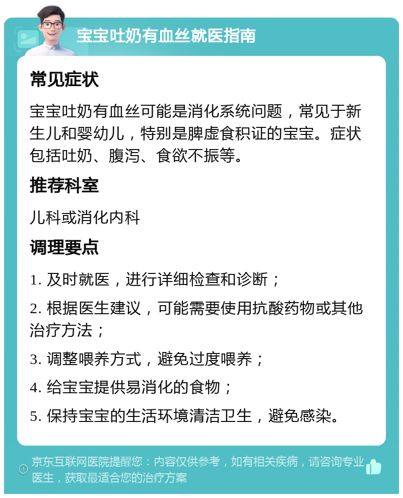 宝宝吐奶有血丝就医指南 常见症状 宝宝吐奶有血丝可能是消化系统问题，常见于新生儿和婴幼儿，特别是脾虚食积证的宝宝。症状包括吐奶、腹泻、食欲不振等。 推荐科室 儿科或消化内科 调理要点 1. 及时就医，进行详细检查和诊断； 2. 根据医生建议，可能需要使用抗酸药物或其他治疗方法； 3. 调整喂养方式，避免过度喂养； 4. 给宝宝提供易消化的食物； 5. 保持宝宝的生活环境清洁卫生，避免感染。