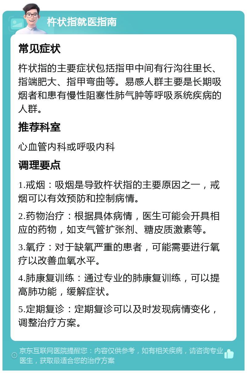 杵状指就医指南 常见症状 杵状指的主要症状包括指甲中间有行沟往里长、指端肥大、指甲弯曲等。易感人群主要是长期吸烟者和患有慢性阻塞性肺气肿等呼吸系统疾病的人群。 推荐科室 心血管内科或呼吸内科 调理要点 1.戒烟：吸烟是导致杵状指的主要原因之一，戒烟可以有效预防和控制病情。 2.药物治疗：根据具体病情，医生可能会开具相应的药物，如支气管扩张剂、糖皮质激素等。 3.氧疗：对于缺氧严重的患者，可能需要进行氧疗以改善血氧水平。 4.肺康复训练：通过专业的肺康复训练，可以提高肺功能，缓解症状。 5.定期复诊：定期复诊可以及时发现病情变化，调整治疗方案。