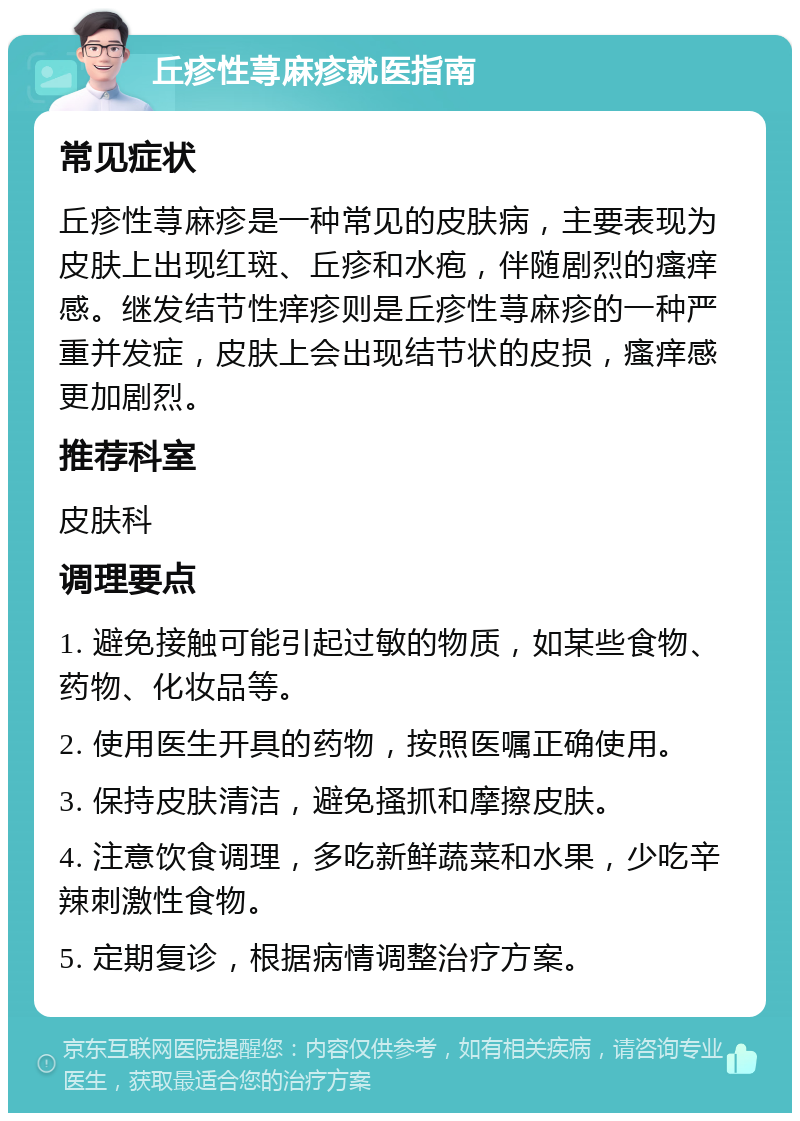 丘疹性荨麻疹就医指南 常见症状 丘疹性荨麻疹是一种常见的皮肤病，主要表现为皮肤上出现红斑、丘疹和水疱，伴随剧烈的瘙痒感。继发结节性痒疹则是丘疹性荨麻疹的一种严重并发症，皮肤上会出现结节状的皮损，瘙痒感更加剧烈。 推荐科室 皮肤科 调理要点 1. 避免接触可能引起过敏的物质，如某些食物、药物、化妆品等。 2. 使用医生开具的药物，按照医嘱正确使用。 3. 保持皮肤清洁，避免搔抓和摩擦皮肤。 4. 注意饮食调理，多吃新鲜蔬菜和水果，少吃辛辣刺激性食物。 5. 定期复诊，根据病情调整治疗方案。