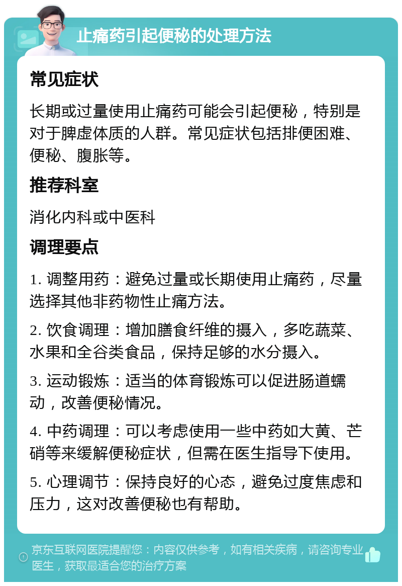 止痛药引起便秘的处理方法 常见症状 长期或过量使用止痛药可能会引起便秘，特别是对于脾虚体质的人群。常见症状包括排便困难、便秘、腹胀等。 推荐科室 消化内科或中医科 调理要点 1. 调整用药：避免过量或长期使用止痛药，尽量选择其他非药物性止痛方法。 2. 饮食调理：增加膳食纤维的摄入，多吃蔬菜、水果和全谷类食品，保持足够的水分摄入。 3. 运动锻炼：适当的体育锻炼可以促进肠道蠕动，改善便秘情况。 4. 中药调理：可以考虑使用一些中药如大黄、芒硝等来缓解便秘症状，但需在医生指导下使用。 5. 心理调节：保持良好的心态，避免过度焦虑和压力，这对改善便秘也有帮助。