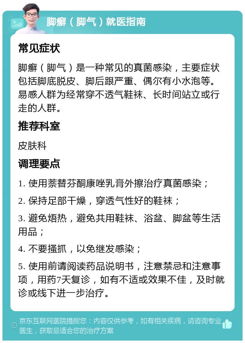 脚癣（脚气）就医指南 常见症状 脚癣（脚气）是一种常见的真菌感染，主要症状包括脚底脱皮、脚后跟严重、偶尔有小水泡等。易感人群为经常穿不透气鞋袜、长时间站立或行走的人群。 推荐科室 皮肤科 调理要点 1. 使用萘替芬酮康唑乳膏外擦治疗真菌感染； 2. 保持足部干燥，穿透气性好的鞋袜； 3. 避免焐热，避免共用鞋袜、浴盆、脚盆等生活用品； 4. 不要搔抓，以免继发感染； 5. 使用前请阅读药品说明书，注意禁忌和注意事项，用药7天复诊，如有不适或效果不佳，及时就诊或线下进一步治疗。