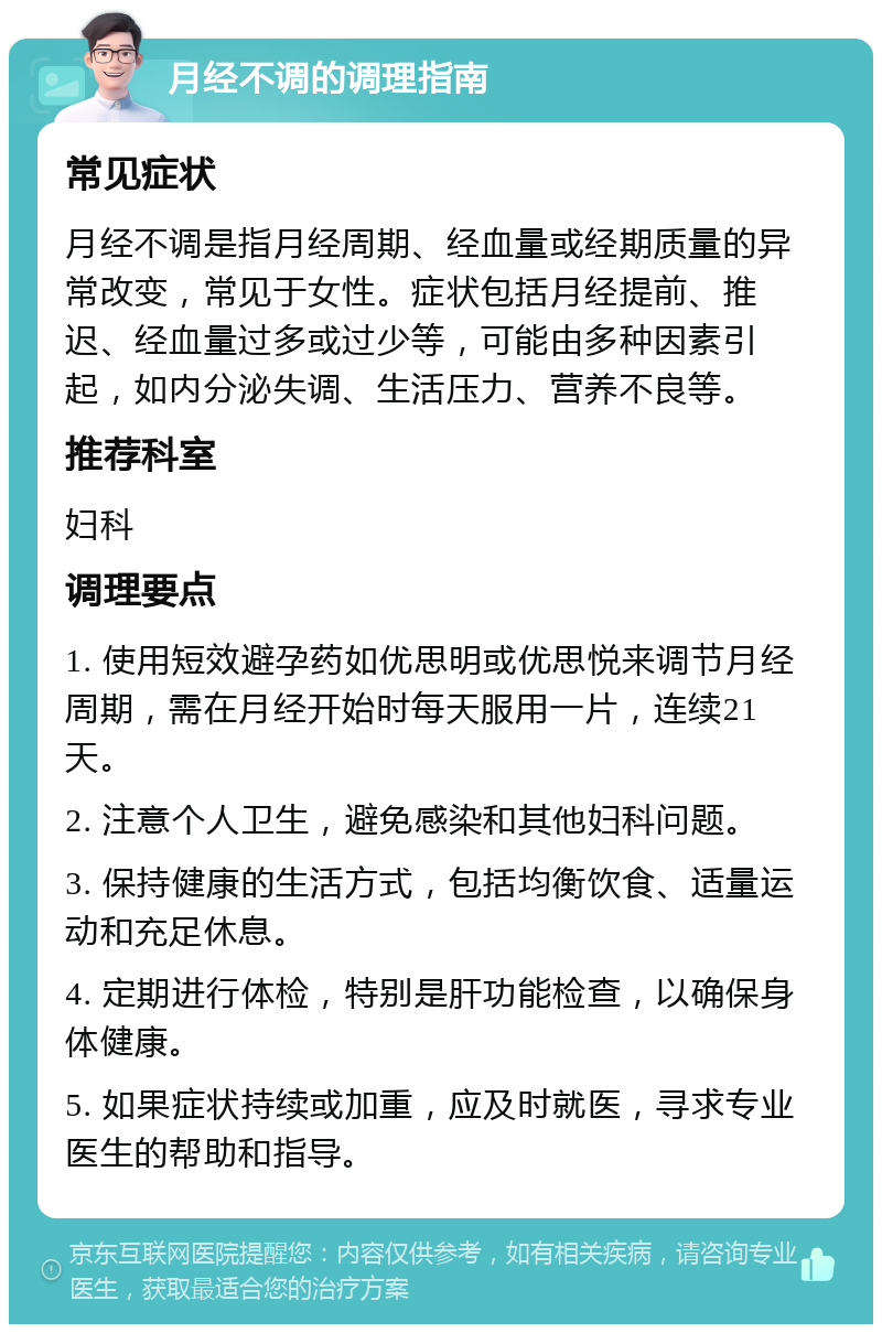 月经不调的调理指南 常见症状 月经不调是指月经周期、经血量或经期质量的异常改变，常见于女性。症状包括月经提前、推迟、经血量过多或过少等，可能由多种因素引起，如内分泌失调、生活压力、营养不良等。 推荐科室 妇科 调理要点 1. 使用短效避孕药如优思明或优思悦来调节月经周期，需在月经开始时每天服用一片，连续21天。 2. 注意个人卫生，避免感染和其他妇科问题。 3. 保持健康的生活方式，包括均衡饮食、适量运动和充足休息。 4. 定期进行体检，特别是肝功能检查，以确保身体健康。 5. 如果症状持续或加重，应及时就医，寻求专业医生的帮助和指导。