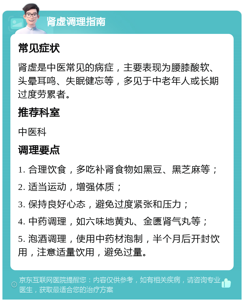 肾虚调理指南 常见症状 肾虚是中医常见的病症，主要表现为腰膝酸软、头晕耳鸣、失眠健忘等，多见于中老年人或长期过度劳累者。 推荐科室 中医科 调理要点 1. 合理饮食，多吃补肾食物如黑豆、黑芝麻等； 2. 适当运动，增强体质； 3. 保持良好心态，避免过度紧张和压力； 4. 中药调理，如六味地黄丸、金匮肾气丸等； 5. 泡酒调理，使用中药材泡制，半个月后开封饮用，注意适量饮用，避免过量。