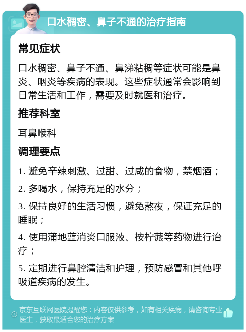 口水稠密、鼻子不通的治疗指南 常见症状 口水稠密、鼻子不通、鼻涕粘稠等症状可能是鼻炎、咽炎等疾病的表现。这些症状通常会影响到日常生活和工作，需要及时就医和治疗。 推荐科室 耳鼻喉科 调理要点 1. 避免辛辣刺激、过甜、过咸的食物，禁烟酒； 2. 多喝水，保持充足的水分； 3. 保持良好的生活习惯，避免熬夜，保证充足的睡眠； 4. 使用蒲地蓝消炎口服液、桉柠蒎等药物进行治疗； 5. 定期进行鼻腔清洁和护理，预防感冒和其他呼吸道疾病的发生。