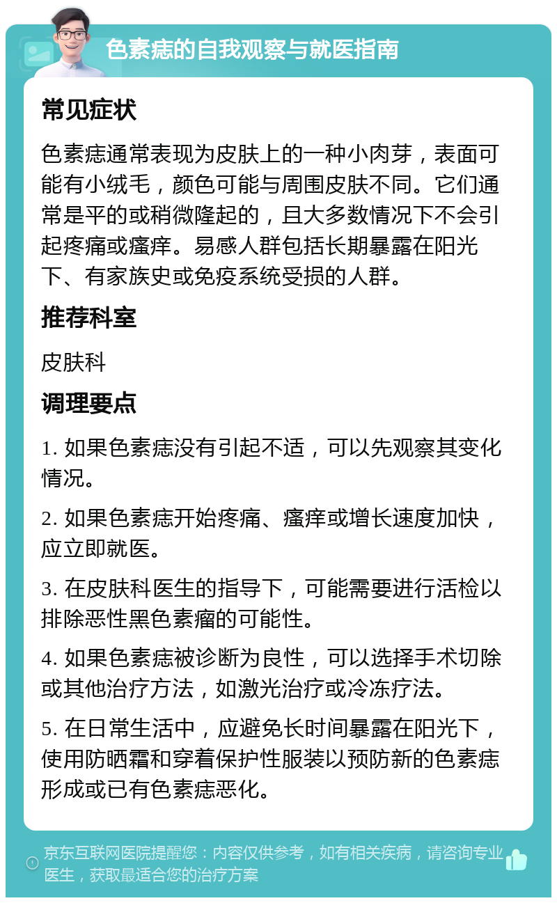 色素痣的自我观察与就医指南 常见症状 色素痣通常表现为皮肤上的一种小肉芽，表面可能有小绒毛，颜色可能与周围皮肤不同。它们通常是平的或稍微隆起的，且大多数情况下不会引起疼痛或瘙痒。易感人群包括长期暴露在阳光下、有家族史或免疫系统受损的人群。 推荐科室 皮肤科 调理要点 1. 如果色素痣没有引起不适，可以先观察其变化情况。 2. 如果色素痣开始疼痛、瘙痒或增长速度加快，应立即就医。 3. 在皮肤科医生的指导下，可能需要进行活检以排除恶性黑色素瘤的可能性。 4. 如果色素痣被诊断为良性，可以选择手术切除或其他治疗方法，如激光治疗或冷冻疗法。 5. 在日常生活中，应避免长时间暴露在阳光下，使用防晒霜和穿着保护性服装以预防新的色素痣形成或已有色素痣恶化。