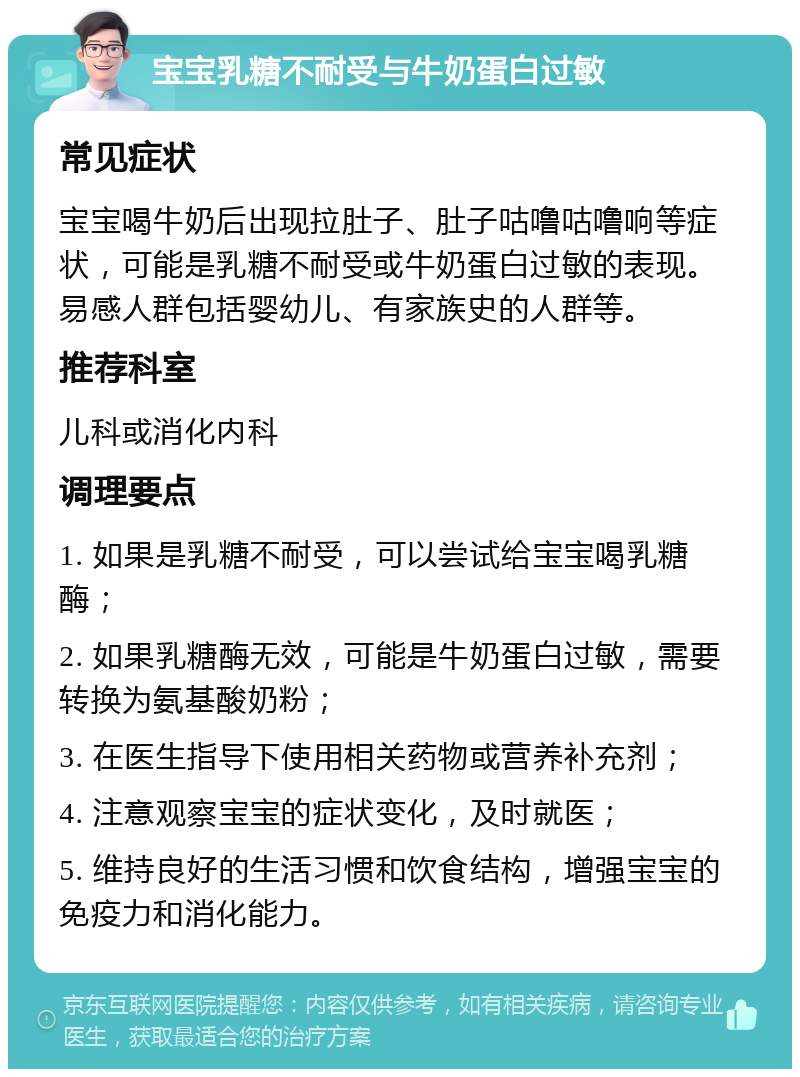 宝宝乳糖不耐受与牛奶蛋白过敏 常见症状 宝宝喝牛奶后出现拉肚子、肚子咕噜咕噜响等症状，可能是乳糖不耐受或牛奶蛋白过敏的表现。易感人群包括婴幼儿、有家族史的人群等。 推荐科室 儿科或消化内科 调理要点 1. 如果是乳糖不耐受，可以尝试给宝宝喝乳糖酶； 2. 如果乳糖酶无效，可能是牛奶蛋白过敏，需要转换为氨基酸奶粉； 3. 在医生指导下使用相关药物或营养补充剂； 4. 注意观察宝宝的症状变化，及时就医； 5. 维持良好的生活习惯和饮食结构，增强宝宝的免疫力和消化能力。