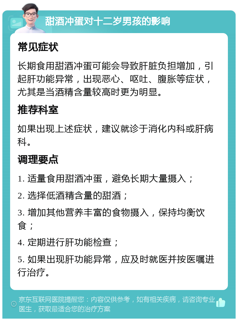 甜酒冲蛋对十二岁男孩的影响 常见症状 长期食用甜酒冲蛋可能会导致肝脏负担增加，引起肝功能异常，出现恶心、呕吐、腹胀等症状，尤其是当酒精含量较高时更为明显。 推荐科室 如果出现上述症状，建议就诊于消化内科或肝病科。 调理要点 1. 适量食用甜酒冲蛋，避免长期大量摄入； 2. 选择低酒精含量的甜酒； 3. 增加其他营养丰富的食物摄入，保持均衡饮食； 4. 定期进行肝功能检查； 5. 如果出现肝功能异常，应及时就医并按医嘱进行治疗。