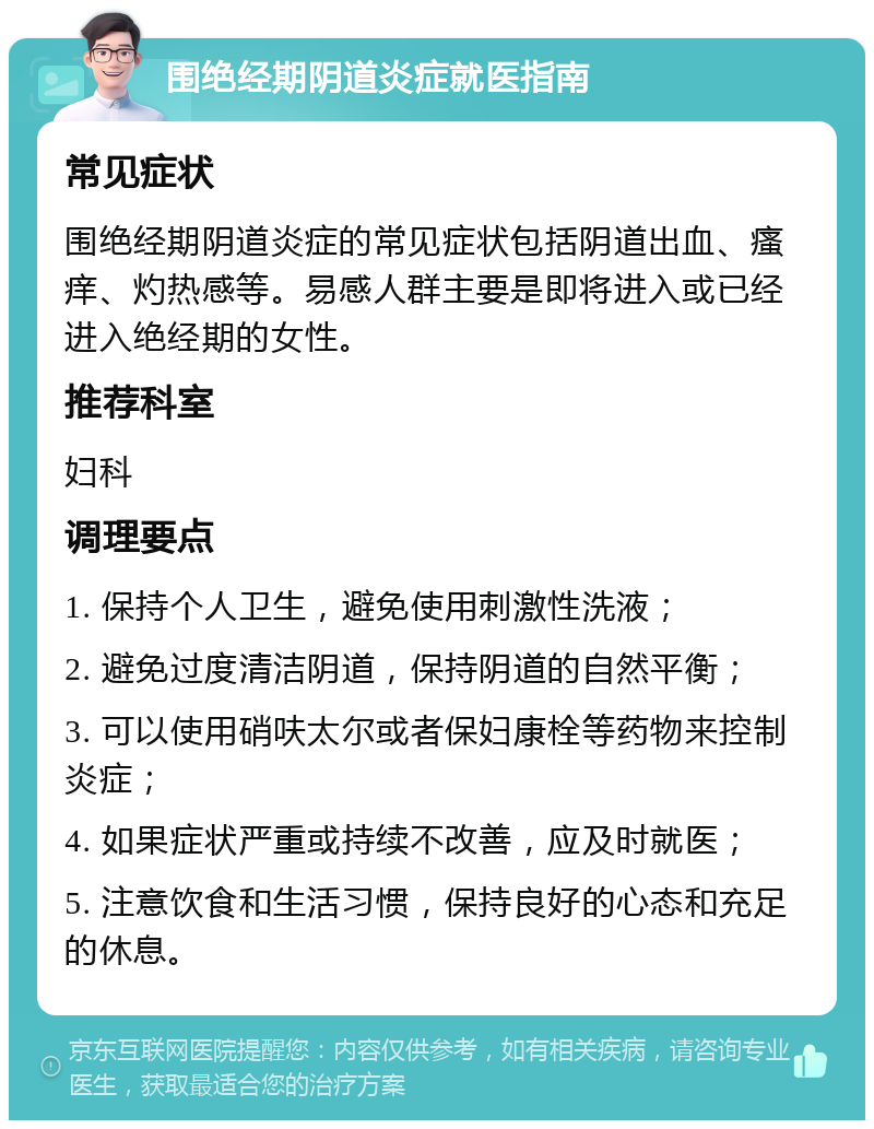 围绝经期阴道炎症就医指南 常见症状 围绝经期阴道炎症的常见症状包括阴道出血、瘙痒、灼热感等。易感人群主要是即将进入或已经进入绝经期的女性。 推荐科室 妇科 调理要点 1. 保持个人卫生，避免使用刺激性洗液； 2. 避免过度清洁阴道，保持阴道的自然平衡； 3. 可以使用硝呋太尔或者保妇康栓等药物来控制炎症； 4. 如果症状严重或持续不改善，应及时就医； 5. 注意饮食和生活习惯，保持良好的心态和充足的休息。