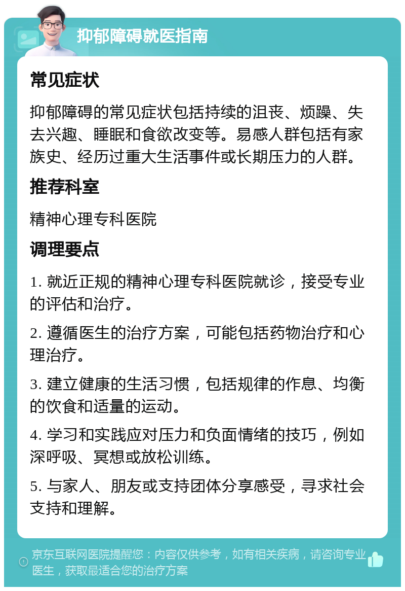 抑郁障碍就医指南 常见症状 抑郁障碍的常见症状包括持续的沮丧、烦躁、失去兴趣、睡眠和食欲改变等。易感人群包括有家族史、经历过重大生活事件或长期压力的人群。 推荐科室 精神心理专科医院 调理要点 1. 就近正规的精神心理专科医院就诊，接受专业的评估和治疗。 2. 遵循医生的治疗方案，可能包括药物治疗和心理治疗。 3. 建立健康的生活习惯，包括规律的作息、均衡的饮食和适量的运动。 4. 学习和实践应对压力和负面情绪的技巧，例如深呼吸、冥想或放松训练。 5. 与家人、朋友或支持团体分享感受，寻求社会支持和理解。