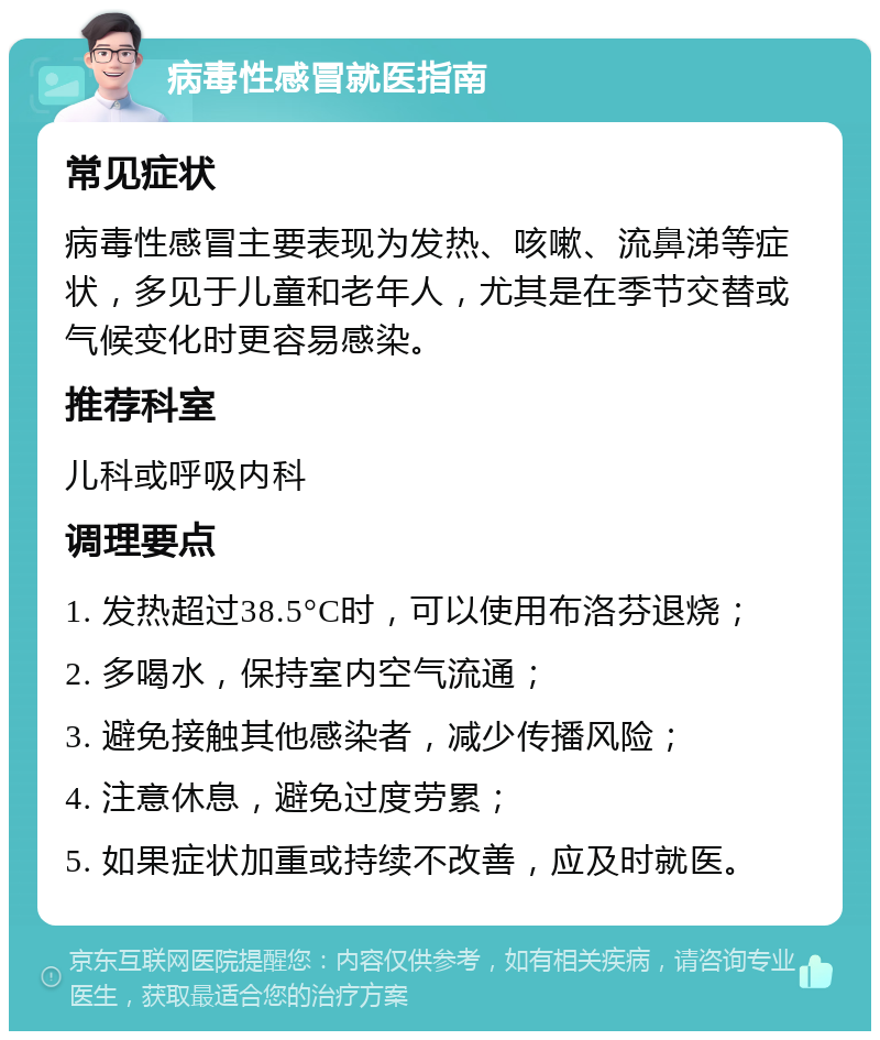 病毒性感冒就医指南 常见症状 病毒性感冒主要表现为发热、咳嗽、流鼻涕等症状，多见于儿童和老年人，尤其是在季节交替或气候变化时更容易感染。 推荐科室 儿科或呼吸内科 调理要点 1. 发热超过38.5°C时，可以使用布洛芬退烧； 2. 多喝水，保持室内空气流通； 3. 避免接触其他感染者，减少传播风险； 4. 注意休息，避免过度劳累； 5. 如果症状加重或持续不改善，应及时就医。