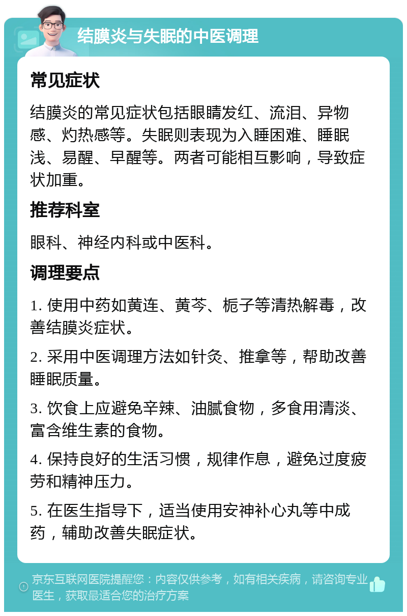 结膜炎与失眠的中医调理 常见症状 结膜炎的常见症状包括眼睛发红、流泪、异物感、灼热感等。失眠则表现为入睡困难、睡眠浅、易醒、早醒等。两者可能相互影响，导致症状加重。 推荐科室 眼科、神经内科或中医科。 调理要点 1. 使用中药如黄连、黄芩、栀子等清热解毒，改善结膜炎症状。 2. 采用中医调理方法如针灸、推拿等，帮助改善睡眠质量。 3. 饮食上应避免辛辣、油腻食物，多食用清淡、富含维生素的食物。 4. 保持良好的生活习惯，规律作息，避免过度疲劳和精神压力。 5. 在医生指导下，适当使用安神补心丸等中成药，辅助改善失眠症状。