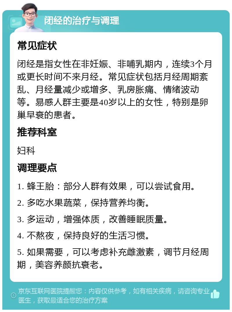 闭经的治疗与调理 常见症状 闭经是指女性在非妊娠、非哺乳期内，连续3个月或更长时间不来月经。常见症状包括月经周期紊乱、月经量减少或增多、乳房胀痛、情绪波动等。易感人群主要是40岁以上的女性，特别是卵巢早衰的患者。 推荐科室 妇科 调理要点 1. 蜂王胎：部分人群有效果，可以尝试食用。 2. 多吃水果蔬菜，保持营养均衡。 3. 多运动，增强体质，改善睡眠质量。 4. 不熬夜，保持良好的生活习惯。 5. 如果需要，可以考虑补充雌激素，调节月经周期，美容养颜抗衰老。