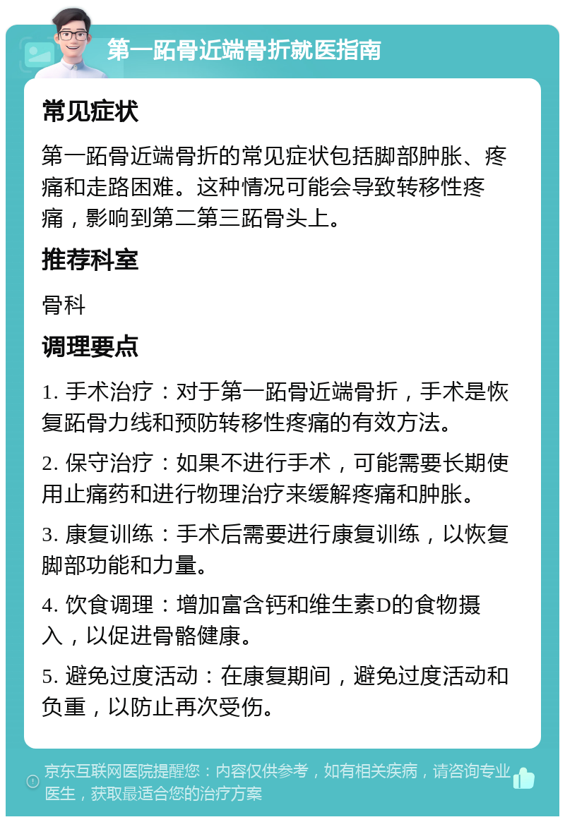 第一跖骨近端骨折就医指南 常见症状 第一跖骨近端骨折的常见症状包括脚部肿胀、疼痛和走路困难。这种情况可能会导致转移性疼痛，影响到第二第三跖骨头上。 推荐科室 骨科 调理要点 1. 手术治疗：对于第一跖骨近端骨折，手术是恢复跖骨力线和预防转移性疼痛的有效方法。 2. 保守治疗：如果不进行手术，可能需要长期使用止痛药和进行物理治疗来缓解疼痛和肿胀。 3. 康复训练：手术后需要进行康复训练，以恢复脚部功能和力量。 4. 饮食调理：增加富含钙和维生素D的食物摄入，以促进骨骼健康。 5. 避免过度活动：在康复期间，避免过度活动和负重，以防止再次受伤。