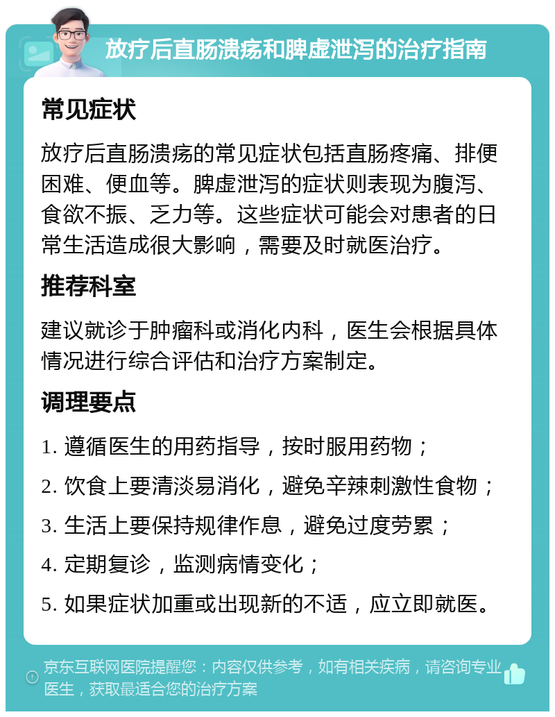 放疗后直肠溃疡和脾虚泄泻的治疗指南 常见症状 放疗后直肠溃疡的常见症状包括直肠疼痛、排便困难、便血等。脾虚泄泻的症状则表现为腹泻、食欲不振、乏力等。这些症状可能会对患者的日常生活造成很大影响，需要及时就医治疗。 推荐科室 建议就诊于肿瘤科或消化内科，医生会根据具体情况进行综合评估和治疗方案制定。 调理要点 1. 遵循医生的用药指导，按时服用药物； 2. 饮食上要清淡易消化，避免辛辣刺激性食物； 3. 生活上要保持规律作息，避免过度劳累； 4. 定期复诊，监测病情变化； 5. 如果症状加重或出现新的不适，应立即就医。