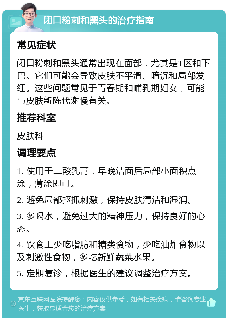 闭口粉刺和黑头的治疗指南 常见症状 闭口粉刺和黑头通常出现在面部，尤其是T区和下巴。它们可能会导致皮肤不平滑、暗沉和局部发红。这些问题常见于青春期和哺乳期妇女，可能与皮肤新陈代谢慢有关。 推荐科室 皮肤科 调理要点 1. 使用壬二酸乳膏，早晚洁面后局部小面积点涂，薄涂即可。 2. 避免局部抠抓刺激，保持皮肤清洁和湿润。 3. 多喝水，避免过大的精神压力，保持良好的心态。 4. 饮食上少吃脂肪和糖类食物，少吃油炸食物以及刺激性食物，多吃新鲜蔬菜水果。 5. 定期复诊，根据医生的建议调整治疗方案。